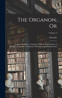 The Organon, Or: Logical Treatises, of Aristotle. With the Introduction of Porphyry. Literally Translated, With Notes, and Introduction by Aristotle