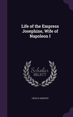 Life of the Empress Josephine, Wife of Napoleon I by Hartley, Cecil B.