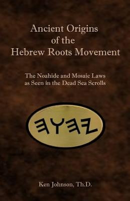 Ancient Origins of the Hebrew Roots Movement: The Noahide and Mosaic Laws as Seen in the Dead Sea Scrolls by Johnson, Ken