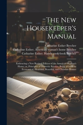 The new Housekeeper's Manual: Embracing a new Revised Edition of the American Woman's Home; or, Principles of Domestic Science. Being a Guide to Eco by Beecher, Catharine Esther