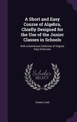 A Short and Easy Course of Algebra, Chiefly Designed for the Use of the Junior Classes in Schools: With a Numerous Collection of Original Easy Exercis by Lund, Thomas