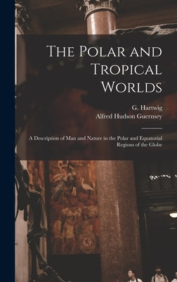 The Polar and Tropical Worlds: A Description of man and Nature in the Polar and Equatorial Regions of the Globe by Hartwig, G. 1813-1880