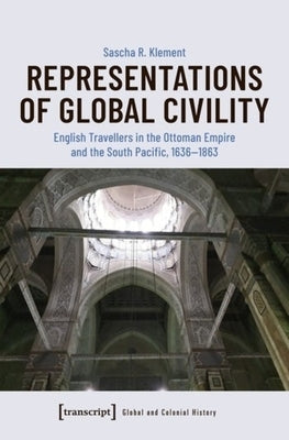 Representations of Global Civility: English Travellers in the Ottoman Empire and the South Pacific, 1636-1863 by Klement, Sascha R.