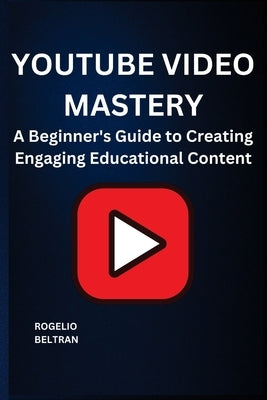 Youtube Video Mastery: A Beginner's Guide to Creating Engaging Educational Content by Beltran, Rogelio