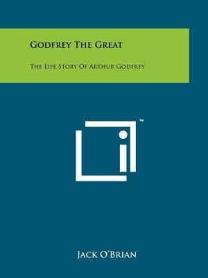 Godfrey The Great: The Life Story Of Arthur Godfrey by O'Brian, Jack