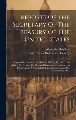 Reports Of The Secretary Of The Treasury Of The United States: Prepared In Obedience To The Act Of May 10, 1800 ... To Which Are Prefixed The Reports by United States Dept of the Treasury