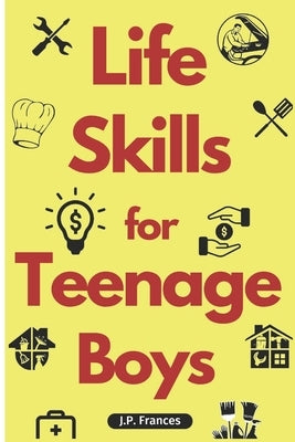 Life Skills for Teenage Boys: A Complete Guide on How to Cook, Home Maintenace, Managing Money, Fixing your Car, Performing First Aid, Navigating Ev by Frances, J. P.