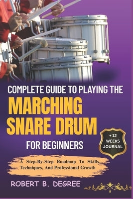 Complete Guide To Playing The Marching Snare Drum For Beginners: A Step-By-Step Roadmap To Skills, Techniques, And Professional Growth by Degree, Robert B.