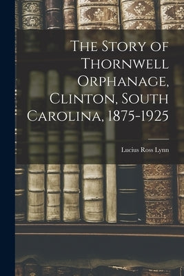 The Story of Thornwell Orphanage, Clinton, South Carolina, 1875-1925 by Lynn, Lucius Ross 1875-1966