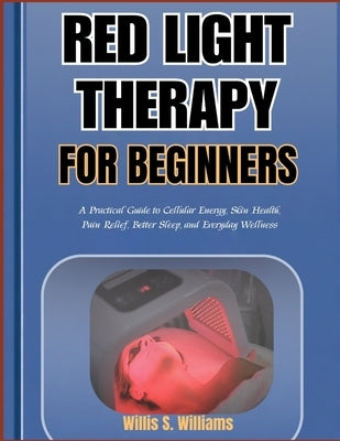 Red Light Therapy for Beginners: A Practical Guide to Cellular Energy, Skin Health, Pain Relief, Better Sleep, and Everyday Wellness by Williams, Willis S.