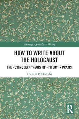 How to Write About the Holocaust: The Postmodern Theory of History in Praxis by Pelekanidis, Theodor