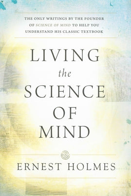 Living the Science of Mind: The Only Writings by the Founder of Science of Mind to Help You Understand His Classic Textbook by Holmes, Ernest