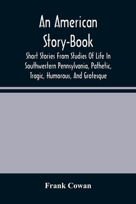 An American Story-Book. Short Stories From Studies Of Life In Southwestern Pennsylvania, Pathetic, Tragic, Humorous, And Grotesque by Cowan, Frank