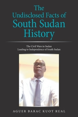 The Undisclosed Facts of South Sudan History: The Civil Wars in Sudan Leading to Independence of South Sudan by Rual, Aguer Barac Kuot