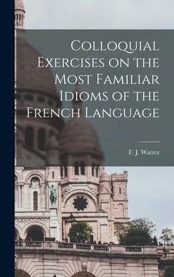 Colloquial Exercises on the Most Familiar Idioms of the French Language by Wattez, F. J.