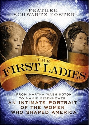 The First Ladies: From Martha Washington to Mamie Eisenhower, an Intimate Portrait of the Women Who Shaped America by Schwartz Foster, Feather