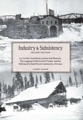 Industry and Subsistency: E. F. Cartier Van Dissel and Sawmill Phoenix; The Logging of Old-Growth Timber and the Making of a Small Farm Communit by Hasse, Larry