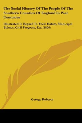 The Social History Of The People Of The Southern Counties Of England In Past Centuries: Illustrated In Regard To Their Habits, Municipal Bylaws, Civil by Roberts, George