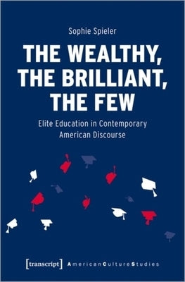 The Wealthy, the Brilliant, the Few: Elite Education in Contemporary American Discourse by Spieler, Sophie