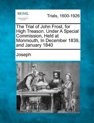 The Trial of John Frost, for High Treason. Under A Special Commission, Held at Monmouth, In December 1839, and January 1840 by Joseph