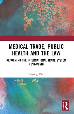 Medical Trade, Public Health, and the Law: Reforming the International Trade System Post-Covid by Kim, Nayung