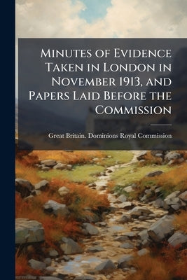 Minutes of Evidence Taken in London in November 1913, and Papers Laid Before the Commission by Great Britain Dominions Royal Commissio