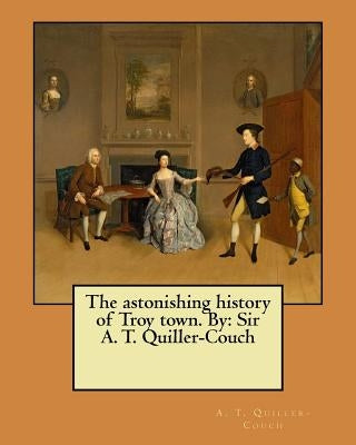 The astonishing history of Troy town. By: Sir A. T. Quiller-Couch by Quiller-Couch, A. T.
