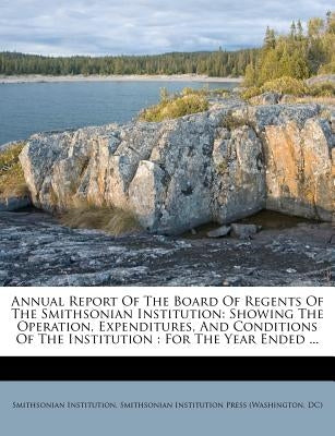 Annual Report Of The Board Of Regents Of The Smithsonian Institution: Showing The Operation, Expenditures, And Conditions Of The Institution: For The by Institution, Smithsonian