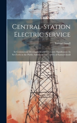 Central-Station Electric Service: Its Commercial Development and Economic Significance As Set Forth in the Public Addresses (1897-1914) of Samuel Insu by Insull, Samuel