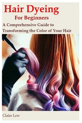 Hair Dyeing for Beginners: A Comprehensive Guide to Transforming the Color of Your Hair by Lew, Claire