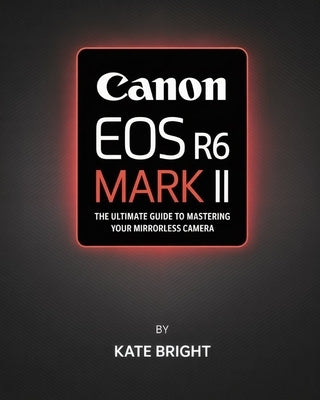 Canon EOS R6 Mark II: The Ultimate Guide to Mastering Your Mirrorless Camera by Bright, Kate