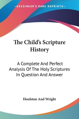 The Child's Scripture History: A Complete And Perfect Analysis Of The Holy Scriptures In Question And Answer by Houlston and Wright