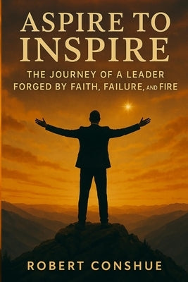 Aspire to Inspire: The Journey of a Leader Forged by Faith, Failure, and Fire by Conshue, Robert