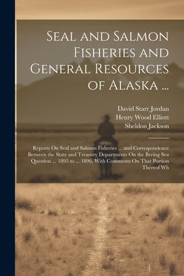 Seal and Salmon Fisheries and General Resources of Alaska ...: Reports On Seal and Salmon Fisheries ... and Correspondence Between the State and Treas by Jordan, David Starr