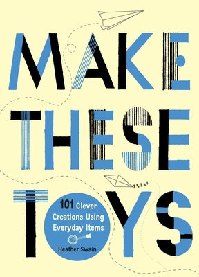 Make These Toys: 101 Clever Creations Using Everyday Items by Swain, Heather