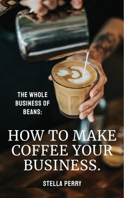 The Whole Business of Beans: How to Make Coffee Your Business by Perry, Stella