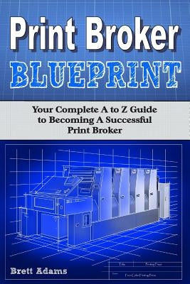 Print Broker Blueprint: Your A to Z Guide to Becoming A Successful Print Broker by Adams, Brett
