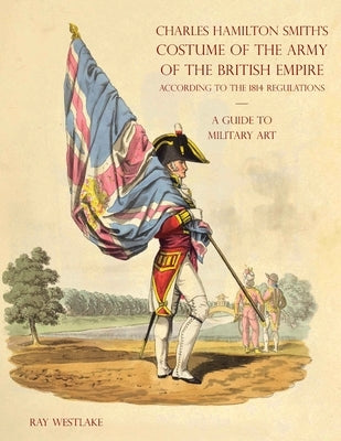 A GUIDE TO MILITARY ART - Charles Hamilton Smith's Costume of the Army of the British Empire: According to the 1814 regulations by Westlake, Ray
