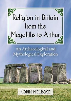 Religion in Britain from the Megaliths to Arthur: An Archaeological and Mythological Exploration by Melrose, Robin