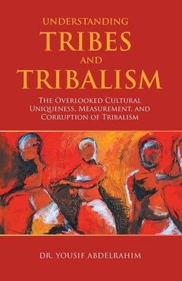 Understanding Tribes and Tribalism: The Overlooked Cultural Uniqueness, Measurement, and Corruption of Tribalism by Abdelrahim, Yousif