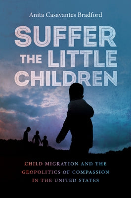 Suffer the Little Children: Child Migration and the Geopolitics of Compassion in the United States by Casavantes Bradford, Anita