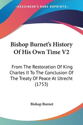 Bishop Burnet's History Of His Own Time V2: From The Restoration Of King Charles II To The Conclusion Of The Treaty Of Peace At Utrecht (1753) by Burnet, Bishop