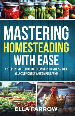 Mastering Homesteading with Ease: A Step-By-Step Guide for Beginners to Stress-Free Self-Sufficiency and Simple Living by Farrow, Ella