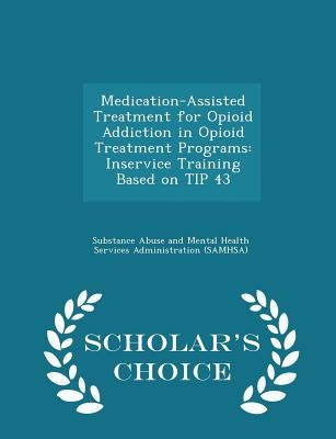 Medication-Assisted Treatment for Opioid Addiction in Opioid Treatment Programs: Inservice Training Based on Tip 43 - Scholar's Choice Edition by Substance Abuse and Mental Health Servic