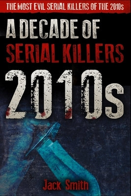 2010s - A Decade of Serial Killers: The Most Evil Serial Killers of the 2010s by Smith, Jack