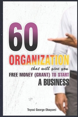 60 Organization That Will Give You Free Money (Grant) To Start a Business: Free Money (Grant) by Obayomi, Toyosi George