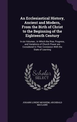 An Ecclesiastical History, Ancient and Modern, From the Birth of Christ to the Beginning of the Eighteenth Century: In six Volumes; In Which the Rise, by Mosheim, Johann Lorenz