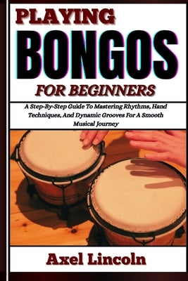 Playing Bongos for Beginners: A Step-By-Step Guide To Mastering Rhythms, Hand Techniques, And Dynamic Grooves For A Smooth Musical Journey by Lincoln, Axel