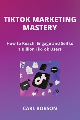 Tiktok Marketing Mastery: How to Reach, Engage and Sell to 1 Billion TikTok Users by Robson, Carl