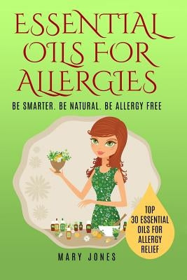 Essential Oils For Allergies: Be Smarter. Be Natural. Be Allergy Free by Jones, Mary